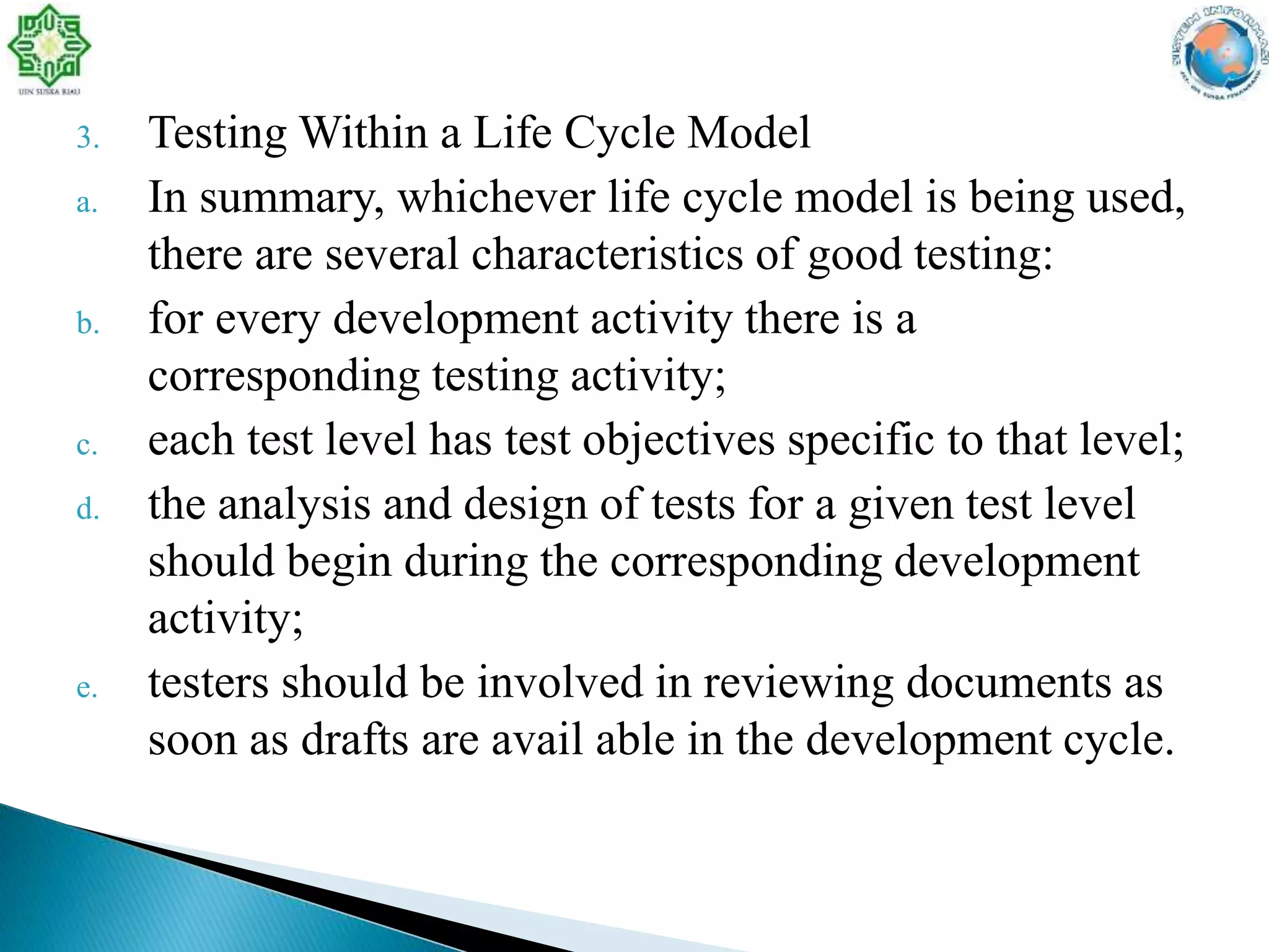 3. Testing Within a Life Cycle Model
a. In summary, whichever life cycle model is being used,
there are several characteristics of good testing:
b. for every development activity there is a
corresponding testing activity;
c. each test level has test objectives specific to that level;
d. the analysis and design of tests for a given test level
should begin during the corresponding development
activity;
e. testers should be involved in reviewing documents as
soon as drafts are avail able in the development cycle.
 