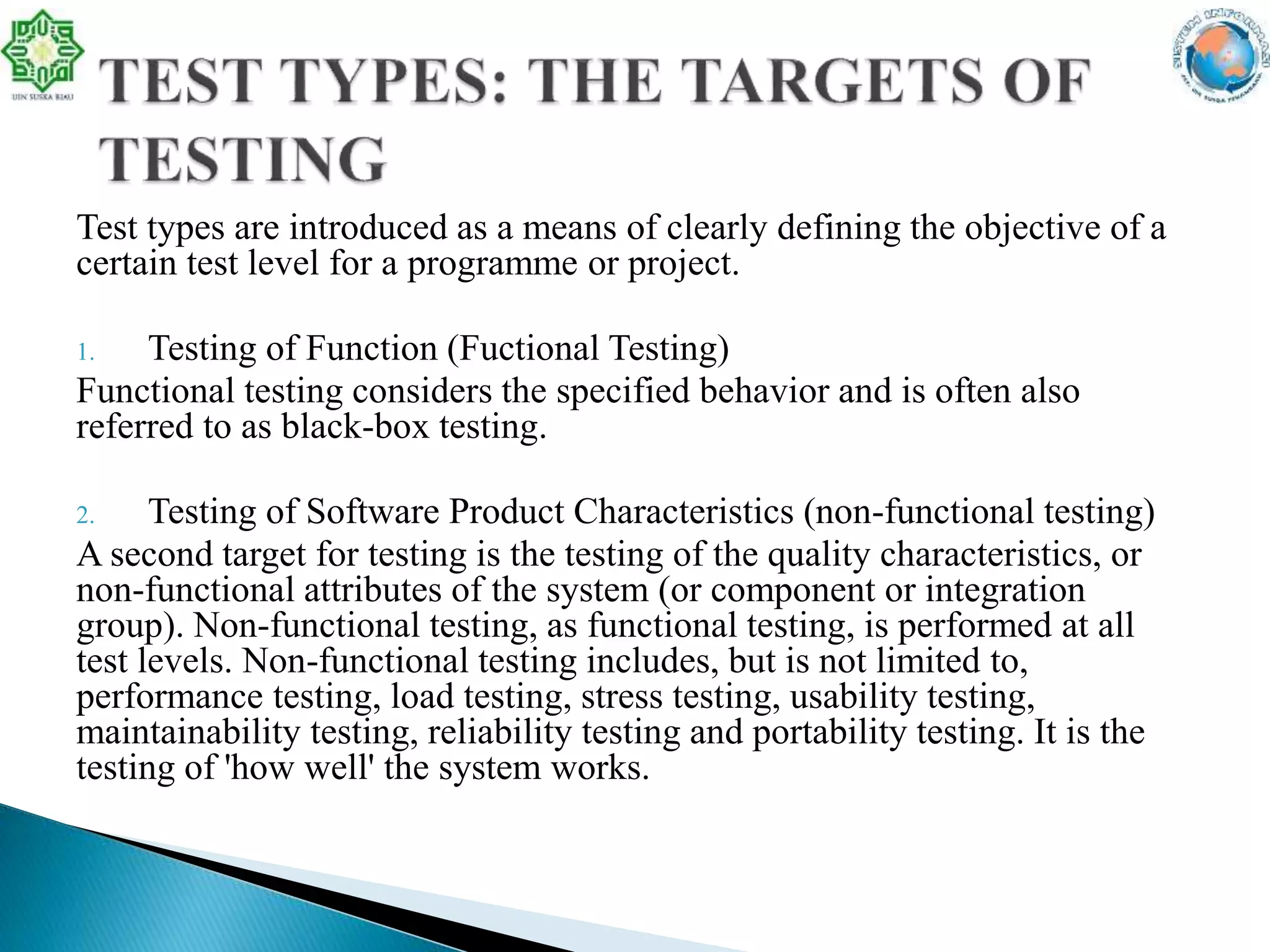 Test types are introduced as a means of clearly defining the objective of a
certain test level for a programme or project.
1. Testing of Function (Fuctional Testing)
Functional testing considers the specified behavior and is often also
referred to as black-box testing.
2. Testing of Software Product Characteristics (non-functional testing)
A second target for testing is the testing of the quality characteristics, or
non-functional attributes of the system (or component or integration
group). Non-functional testing, as functional testing, is performed at all
test levels. Non-functional testing includes, but is not limited to,
performance testing, load testing, stress testing, usability testing,
maintainability testing, reliability testing and portability testing. It is the
testing of 'how well' the system works.
 
