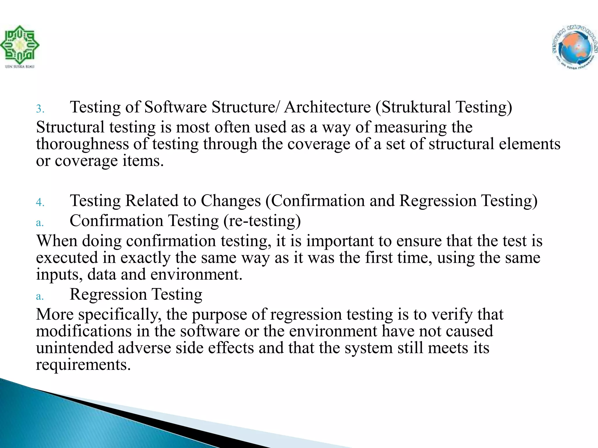 3. Testing of Software Structure/ Architecture (Struktural Testing)
Structural testing is most often used as a way of measuring the
thoroughness of testing through the coverage of a set of structural elements
or coverage items.
4. Testing Related to Changes (Confirmation and Regression Testing)
a. Confirmation Testing (re-testing)
When doing confirmation testing, it is important to ensure that the test is
executed in exactly the same way as it was the first time, using the same
inputs, data and environment.
a. Regression Testing
More specifically, the purpose of regression testing is to verify that
modifications in the software or the environment have not caused
unintended adverse side effects and that the system still meets its
requirements.
 