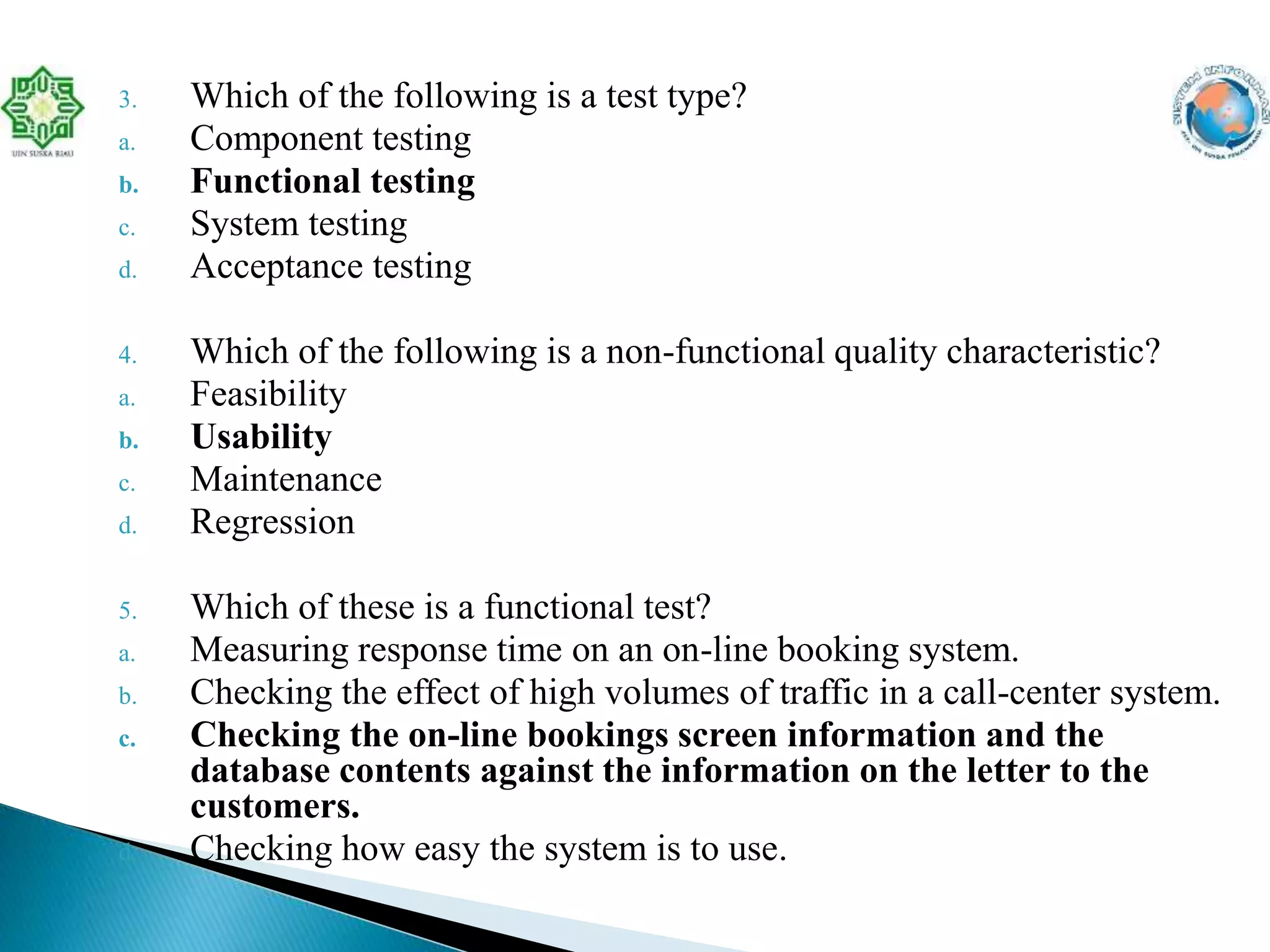 3. Which of the following is a test type?
a. Component testing
b. Functional testing
c. System testing
d. Acceptance testing
4. Which of the following is a non-functional quality characteristic?
a. Feasibility
b. Usability
c. Maintenance
d. Regression
5. Which of these is a functional test?
a. Measuring response time on an on-line booking system.
b. Checking the effect of high volumes of traffic in a call-center system.
c. Checking the on-line bookings screen information and the
database contents against the information on the letter to the
customers.
d. Checking how easy the system is to use.
 