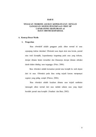 9
BAB II
TINJAUAN TEORITIS ASUHAN KEPERAWATAN DENGAN
GANGGUAN SISTEM PENCERNAAN POST OP
LAPARATOMI EKSPLORASI a/i
ILEUS OBSTRUKSIPARSIAL
A. Konsep Dasar Medis
1. Pengertian
Ileus obstruktif adalah gangguan pada aliran normal isi usus
sepanjang traktus intestinal. Obstruski usus dapat akut atau kronis, parsial
atau total (komplit), keparahannya tergantung pada usus yang terkena,
derajat dimana lumen tersumbat dan khususnya derajat dimana sirkulasi
darah dalam dinding usus terganggu (Price, 2006).
Ileus obstruksi adalah kerusakan parsial atau komplit ke arah depan
dari isi usus. Obstruksi pada ileus sering terjadi karena mempunyai
segmen yang paling sempit (Prierce, 2006).
Ileus obstruksi adalah keadaan dimana usus terjadi sumbatan
mencagah aliran normal dari usus melalui saluran usus yang dapat
bersifatt parsial atau komplit ( Smeltzer dan Bare, 2002).
 