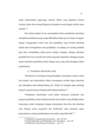 27


untuk melaksanakan tugas-tugas tertentu. Materi yang diajarkan, kriteria

evaluasi sukses dan strategi belajarnya ditetapkan sesuai dengan analisis tugas

tersebut”.22

       Dari kedua kutipan di atas menunjukkan bahwa pendekatan teknologis

merupakan pendekatan yang sangat dibutuhkan dalam proses belajar mengajar,

dengan menggunakan media atau alat pendidikan yang bersifat teknologi

makan akan meningkatkan mutu pendidikan, di samping itu seorang pendidik

juga akan memudahkan dalam proses belajar mengajar. Dengan demikian

pendidik harus bisa memilih alat media yang akan digunakan sehingga tercapai

tujuan kurikulum pendidikan Islam sebagai mana yang telah ditetapkan dalam

pembelajaran.

           d. Pendekatan rekonstruksi sosial

       “Kurikulum ini bertujuan mengembangkan kemampuan mental, antara

lain berpikir dan berkeyakinan bahwa kemampuan tersebut dapat ditransfer

atau diterapkan pada bidang-bidang lain. Model ini berpijak pada psikologi

kognitif, yang konsepnya berpijak pada kekuaran pikiran”.23

       “Pendekatan rekonstruksi sosial dalam menyusun kurikulum atau

program pendidikan Islam keahlian bertolak dari problem yang dihadapi dalam

masyarakat, untuk selanjutnya dengan memerankan ilmu-ilmu dan teknologi

serta bekerja secara kooperatif dan kolaboratif, akan dicarikan upaya

pemecahannya menuju pembentukan masyarakat yang lebih baik”.24

       22 Muhaimin, Pengembangan Kurikulum…, hal. 163-164
       23 Abdul Mujid dan Jusuf Mudzakkir, Ilmu Pendidikan…, hal. 148
       24 Muhaimin, Pengembangan Kurikulum…, hal. 173
 