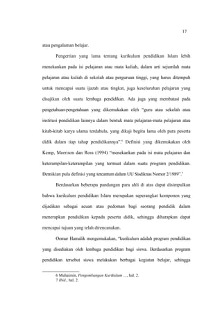 17


atau pengalaman belajar.

      Pengertian yang lama tentang kurikulum pendidikan Islam lebih

menekankan pada isi pelajaran atau mata kuliah, dalam arti sejumlah mata

pelajaran atau kuliah di sekolah atau perguruan tinggi, yang harus ditempuh

untuk mencapai suatu ijazah atau tingkat, juga keseluruhan pelajaran yang

disajikan oleh suatu lembaga pendidikan. Ada juga yang membatasi pada

pengetahuan-pengetahuan yang dikemukakan oleh “guru atau sekolah atau

institusi pendidikan lainnya dalam bentuk mata pelajaran-mata pelajaran atau

kitab-kitab karya ulama terdahulu, yang dikaji begitu lama oleh para peserta

didik dalam tiap tahap pendidikannya”.6 Definisi yang dikemukakan oleh

Kemp, Morrison dan Ross (1994) “menekankan pada isi mata pelajaran dan

keterampilan-keterampilan yang termuat dalam suatu program pendidikan.

Demikian pula definisi yang tercantum dalam UU Sisdiknas Nomor 2/1989”.7

      Berdasarkan beberapa pandangan para ahli di atas dapat disimpulkan

bahwa kurikulum pendidikan Islam merupakan seperangkat komponen yang

dijadikan sebagai acuan atau pedoman bagi seorang pendidik dalam

menerapkan pendidikan kepada peserta didik, sehingga diharapkan dapat

mencapai tujuan yang telah direncanakan.

      Oemar Hamalik mengemukakan, “kurikulum adalah program pendidikan

yang disediakan oleh lembaga pendidikan bagi siswa. Berdasarkan program

pendidikan tersebut siswa melakukan berbagai kegiatan belajar, sehingga


      6 Muhaimin, Pengembangan Kurikulum …, hal. 2.
      7 Ibid., hal. 2.
 