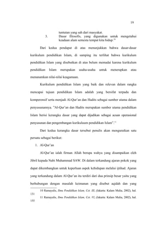 19


                          tuntutan yang sah dari masyakat.
             3.           Dasar filosofis, yang digunakan untuk mengetahui
                          keadaan alam semesta tempat kita hidup.10

         Dari kedua pendapat di atas menunjukkan bahwa dasar-dasar

kurikulum pendidikan Islam, di samping itu terlihat bahwa kurikulum

pendidikan Islam yang disebutkan di atas belum memadai karena kurikulum

pendidikan        Islam   merupakan      usaha-usaha      untuk     menerapkan       atau

menanamkan nilai-nilai keagamaan.

         Kurikulum pendidikan Islam yang baik dan relevan dalam rangka

mencapai tujuan pendidikan Islam adalah yang bersifat terpadu dan

komperensif serta menjadi Al-Qur’an dan Hadits sebagai sumber utama dalam

penyusunannya. ”Al-Qur’an dan Hadits merupakan sumber utama pendidikan

Islam berisi kerangka dasar yang dapat dijadikan sebagai acuan operasional

penyusunan dan pengembangan kurikuluum pendidikan Islam”.11

         Dari kedua kerangka dasar tersebut penulis akan menguraikan satu

persatu sebagai berikut:

      1. Al-Qur’an

         Al-Qur’an ialah firman Allah berupa wahyu yang disampaikan oleh

Jibril kepada Nabi Muhammad SAW. Di dalam terkandung ajaran pokok yang

dapat dikembangkan untuk keperluan aspek kehidupan melalui ijtihad. Ajaran

yang terkandung dalam Al-Qur’an itu terdiri dari dua prinsip besar yaitu yang

berhubungan dengan masalah keimanan yang disebut aqidah dan yang

         10 Ramayulis, Ilmu Pendidikan Islam, Cet. III, (Jakarta: Kalam Mulia, 2002), hal.
131
         11 Ramayulis, Ilmu Pendidikan Islam, Cet. VI, (Jakarta: Kalam Mulia, 2002), hal.
155
 