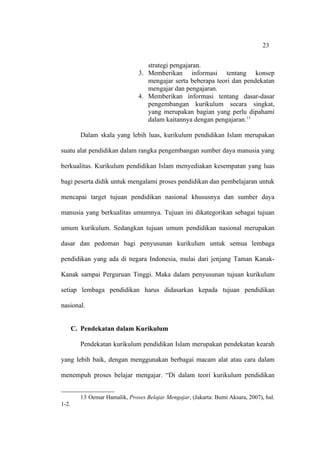 23


                                   strategi pengajaran.
                                3. Memberikan informasi tentang konsep
                                   mengajar serta beberapa teori dan pendekatan
                                   mengajar dan pengajaran.
                                4. Memberikan informasi tentang dasar-dasar
                                   pengembangan kurikulum secara singkat,
                                   yang merupakan bagian yang perlu dipahami
                                   dalam kaitannya dengan pengajaran.13

         Dalam skala yang lebih luas, kurikulum pendidikan Islam merupakan

suatu alat pendidikan dalam rangka pengembangan sumber daya manusia yang

berkualitas. Kurikulum pendidikan Islam menyediakan kesempatan yang luas

bagi peserta didik untuk mengalami proses pendidikan dan pembelajaran untuk

mencapai target tujuan pendidikan nasional khususnya dan sumber daya

manusia yang berkualitas umumnya. Tujuan ini dikategorikan sebagai tujuan

umum kurikulum. Sedangkan tujuan umum pendidikan nasional merupakan

dasar dan pedoman bagi penyusunan kurikulum untuk semua lembaga

pendidikan yang ada di negara Indonesia, mulai dari jenjang Taman Kanak-

Kanak sampai Perguruan Tinggi. Maka dalam penyusunan tujuan kurikulum

setiap lembaga pendidikan harus didasarkan kepada tujuan pendidikan

nasional.


       C. Pendekatan dalam Kurikulum

         Pendekatan kurikulum pendidikan Islam merupakan pendekatan kearah

yang lebih baik, dengan menggunakan berbagai macam alat atau cara dalam

menempuh proses belajar mengajar. “Di dalam teori kurikulum pendidikan


         13 Oemar Hamalik, Proses Belajar Mengajar, (Jakarta: Bumi Aksara, 2007), hal.
1-2.
 