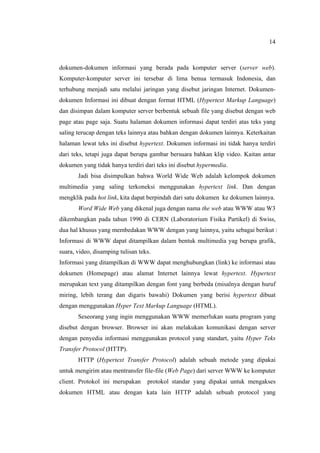 14
dokumen-dokumen informasi yang berada pada komputer server (server web).
Komputer-komputer server ini tersebar di lima benua termasuk Indonesia, dan
terhubung menjadi satu melalui jaringan yang disebut jaringan Internet. Dokumen-
dokumen Informasi ini dibuat dengan format HTML (Hypertext Markup Language)
dan disimpan dalam komputer server berbentuk sebuah file yang disebut dengan web
page atau page saja. Suatu halaman dokumen informasi dapat terdiri atas teks yang
saling terucap dengan teks lainnya atau bahkan dengan dokumen lainnya. Keterkaitan
halaman lewat teks ini disebut hypertext. Dokumen informasi ini tidak hanya terdiri
dari teks, tetapi juga dapat berupa gambar bersuara bahkan klip video. Kaitan antar
dokumen yang tidak hanya terdiri dari teks ini disebut hypermedia.
Jadi bisa disimpulkan bahwa World Wide Web adalah kelompok dokumen
multimedia yang saling terkoneksi menggunakan hypertext link. Dan dengan
mengklik pada hot link, kita dapat berpindah dari satu dokumen ke dokumen lainnya.
Word Wide Web yang dikenal juga dengan nama the web atau WWW atau W3
dikembangkan pada tahun 1990 di CERN (Laboratorium Fisika Partikel) di Swiss,
dua hal khusus yang membedakan WWW dengan yang lainnya, yaitu sebagai berikut :
Informasi di WWW dapat ditampilkan dalam bentuk multimedia yag berupa grafik,
suara, video, disamping tulisan teks.
Informasi yang ditampilkan di WWW dapat menghubungkan (link) ke informasi atau
dokumen (Homepage) atau alamat Internet lainnya lewat hypertext. Hypertext
merupakan text yang ditampilkan dengan font yang berbeda (misalnya dengan huruf
miring, lebih terang dan digaris bawahi) Dokumen yang berisi hypertext dibuat
dengan menggunakan Hyper Text Markup Language (HTML).
Seseorang yang ingin menggunakan WWW memerlukan suatu program yang
disebut dengan browser. Browser ini akan melakukan komunikasi dengan server
dengan penyedia informasi menggunakan protocol yang standart, yaitu Hyper Teks
Transfer Protocol (HTTP).
HTTP (Hypertext Transfer Protocol) adalah sebuah metode yang dipakai
untuk mengirim atau mentransfer file-file (Web Page) dari server WWW ke komputer
client. Protokol ini merupakan protokol standar yang dipakai untuk mengakses
dokumen HTML atau dengan kata lain HTTP adalah sebuah protocol yang
 