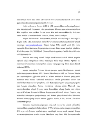 15
menentukan aturan main antara software web browser dan software web server dalam
penyediaan dokumen yang diminta oleh browser.
Uniform Resource Locator (URL ), URL menunjukkan sumber daya Internet
atau alamat sebuah Homepage, yaitu alamat suatu dokumen atau program yang ingin
kita tampilkan atau gunakan. Secara umum kita perlu memasukkan tiga informasi
untuk menuju ke alamat tertentu, Protocol, Alamat Server, Path file.
Bagian pertama URL menunjukkan protocol, misalnya http:// atau https://.
Bagian kedua URL menunjukan alamat Server dimana sumber daya tersebut terletak
misalnya, www.selulerstyle.com. Bagian ketiga URL adalah path file, yaitu
menunjuk lokasi dan nama dokumen atau program dalam server tersebut, misalnya:
Kb/deskapps/excel/q150889.html, Dimana Kb/deskapps/excel/adalah lokasi file dan
q150889 nama file.
Browser atau sering disebut dengan Web browser adalah sebuah program
aplikasi yang dipergunakan untuk menjelajah dunia maya Internet. Aplikasi ini
mempunyai kemampuan menampilkan sesuatu web page yang ditulis dalam bentuk
dokumen HTML.
Mosaic merupakan browser internet pertama yang dikembangkan. Mosaic
sudah menggunakan konsep GUI. Mosaic dikembangkan oleh the National Centre
for Supercomputer Appication (NSCA). Mosaic merupakan browser yang gratis.
Pembuat awal mosaic kemudian mendirikan sebuah perusahaan sendiri dan
memperkenalkan browser yang baru, yaitu Netscape navigator yang sangat popular
dan banyak digunakan. Karena populernya Internet, pihak Microsoft juga
memperkenalkan sebuah browser yang dimasukkan sebagai bagian dari sistem
operasi Windows. Browser ini dikenal dengan nama Microsoft Internet Explorer yang
sebenarnya merupakan pengembangan dari Mosaic yang dilisensi oleh Microsoft.
Browser lainnya yang tersedia adalah Spyglass Mosaic, Cello, Netcom, Netcruiser
dab IBM Explorer.
Kemudian bagaimana dengan cara kerja web browser itu sendiri, setelah kita
memasukkan panggilan terhadap alamat WWW tertentu, yaitu dengan memasukkan
URL-nya, web browser tersebut segera menjelajah Internet untuk mencari dimana
server dengan alamat tersebut berada. Jika alamat yang dicari tidak ditemukan maka
 