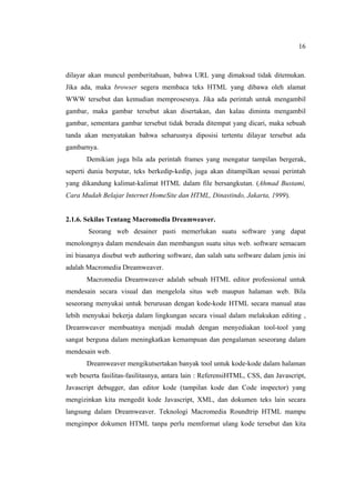 16
dilayar akan muncul pemberitahuan, bahwa URL yang dimaksud tidak ditemukan.
Jika ada, maka browser segera membaca teks HTML yang dibawa oleh alamat
WWW tersebut dan kemudian memprosesnya. Jika ada perintah untuk mengambil
gambar, maka gambar tersebut akan disertakan, dan kalau diminta mengambil
gambar, sementara gambar tersebut tidak berada ditempat yang dicari, maka sebuah
tanda akan menyatakan bahwa seharusnya diposisi tertentu dilayar tersebut ada
gambarnya.
Demikian juga bila ada perintah frames yang mengatur tampilan bergerak,
seperti dunia berputar, teks berkedip-kedip, juga akan ditampilkan sesuai perintah
yang dikandung kalimat-kalimat HTML dalam file bersangkutan. (Ahmad Bustami,
Cara Mudah Belajar Internet HomeSite dan HTML, Dinastindo, Jakarta, 1999).
2.1.6. Sekilas Tentang Macromedia Dreamweaver.
Seorang web desainer pasti memerlukan suatu software yang dapat
menolongnya dalam mendesain dan membangun suatu situs web. software semacam
ini biasanya disebut web authoring software, dan salah satu software dalam jenis ini
adalah Macromedia Dreamweaver.
Macromedia Dreamweaver adalah sebuah HTML editor professional untuk
mendesain secara visual dan mengelola situs web maupun halaman web. Bila
seseorang menyukai untuk berurusan dengan kode-kode HTML secara manual atau
lebih menyukai bekerja dalam lingkungan secara visual dalam melakukan editing ,
Dreamweaver membuatnya menjadi mudah dengan menyediakan tool-tool yang
sangat berguna dalam meningkatkan kemampuan dan pengalaman seseorang dalam
mendesain web.
Dreamweaver mengikutsertakan banyak tool untuk kode-kode dalam halaman
web beserta fasilitas-fasilitasnya, antara lain : ReferensiHTML, CSS, dan Javascript,
Javascript debugger, dan editor kode (tampilan kode dan Code inspector) yang
mengizinkan kita mengedit kode Javascript, XML, dan dokumen teks lain secara
langsung dalam Dreamweaver. Teknologi Macromedia Roundtrip HTML mampu
mengimpor dokumen HTML tanpa perlu memformat ulang kode tersebut dan kita
 