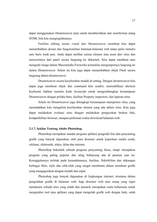 17
dapat menggunakan Dreamweaver pula untuk membersihkan dan memformat ulang
HTML bila kita menginginkannya.
Fasilitas editing secara visual dari Dreamweaver membuat kita dapat
menambahkan desain dan fungsionalitas halaman-halaman web tanpa perlu menulis
satu baris kode pun. Anda dapat melihat semua elemen atau asset dari situs dan
menyeretnya dari panel secara langsung ke dokumen. Kita dapat membuat atau
mengedit image dalam Macromedia Fireworks kemudian mengimpornya langsung ke
dalam Dreamweaver. Selain itu kita juga dapat menambahkan objek Flash secara
langsung dalam dreamweaver.
Dreamweaver secara keseluruhan mudah di setting. Dengan dreamweaver kita
dapat juga membuat objek dan command kita sendiri, memodifikasi shortcut
keyboard, bahkan menulis kode Javascript untuk mengembangkan kemampuan
Dreamweaver dengan prilaku baru, fasilitas Property inspectors, dan laporan situs.
Selain itu Dreamweaver juga dilengkapi kemampuan manajemen situs, yang
memudahkan kita mengelola keseluruhan elemen yang ada dalam situs. Kita juga
dapat melakukan evaluasi situs dengan melakukan pengecekan broken link,
kompatibilitas browser, maupun perkiraan waktu download halaman web.
2.1.7. Sekilas Tentang Adobe Photoshop.
Photoshop merupakan standar program aplikasi pengolah foto dan penyunting
grafik yang banyak digunakan oleh para desainer untuk keperluan media cetak,
reklame, elektronik, stiker, iklan dan internet.
Photoshop bukanlah sebuah program penyunting biasa, tetapi merupakan
program yang paling popular dan aling hebatyang ada di pasaran saat ini.
Keunggulannya terlrtak pada kemudahannya, fasilitas, fleksibilitas dan dukungan
berbagai filter, style dan efek-efek yang sangat membantu dalam membuat grafik
yang mengagumkan dengan mudah dan cepat.
Photoshop juga benyak digunakan di lingkungan internet, terutama dalam
pengolahan grafik di halaman web. bagi desainer web atau orang yang ingin
mendesain sebuah situs yang indah dan menarik merupakan suatu keharusan untuk
mengetahui tool atau aplikasi yang dapat mengolah grafik web dengan baik, salah
 