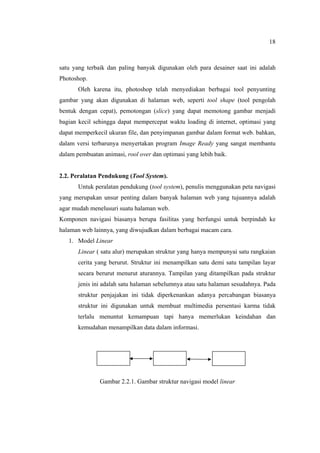 18
satu yang terbaik dan paling banyak digunakan oleh para desainer saat ini adalah
Photoshop.
Oleh karena itu, photoshop telah menyediakan berbagai tool penyunting
gambar yang akan digunakan di halaman web, seperti tool shape (tool pengolah
bentuk dengan cepat), pemotongan (slice) yang dapat memotong gambar menjadi
bagian kecil sehingga dapat mempercepat waktu loading di internet, optimasi yang
dapat memperkecil ukuran file, dan penyimpanan gambar dalam format web. bahkan,
dalam versi terbarunya menyertakan program Image Ready yang sangat membantu
dalam pembuatan animasi, rool over dan optimasi yang lebih baik.
2.2. Peralatan Pendukung (Tool System).
Untuk peralatan pendukung (tool system), penulis menggunakan peta navigasi
yang merupakan unsur penting dalam banyak halaman web yang tujuannya adalah
agar mudah menelusuri suatu halaman web.
Komponen navigasi biasanya berupa fasilitas yang berfungsi untuk berpindah ke
halaman web lainnya, yang diwujudkan dalam berbagai macam cara.
1. Model Linear
Linear ( satu alur) merupakan struktur yang hanya mempunyai satu rangkaian
cerita yang berurut. Struktur ini menampilkan satu demi satu tampilan layar
secara berurut menurut aturannya. Tampilan yang ditampilkan pada struktur
jenis ini adalah satu halaman sebelumnya atau satu halaman sesudahnya. Pada
struktur penjajakan ini tidak diperkenankan adanya percabangan biasanya
struktur ini digunakan untuk membuat multimedia persentasi karma tidak
terlalu menuntut kemampuan tapi hanya memerlukan keindahan dan
kemudahan menampilkan data dalam informasi.
Gambar 2.2.1. Gambar struktur navigasi model linear
 