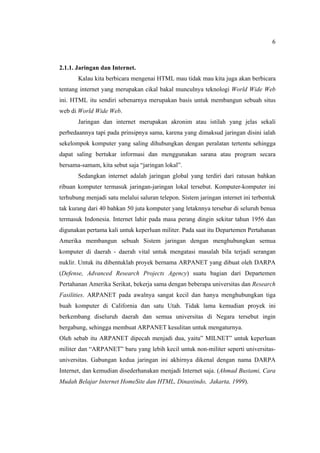 6
2.1.1. Jaringan dan Internet.
Kalau kita berbicara mengenai HTML mau tidak mau kita juga akan berbicara
tentang internet yang merupakan cikal bakal munculnya teknologi World Wide Web
ini. HTML itu sendiri sebenarnya merupakan basis untuk membangun sebuah situs
web di World Wide Web.
Jaringan dan internet merupakan akronim atau istilah yang jelas sekali
perbedaannya tapi pada prinsipnya sama, karena yang dimaksud jaringan disini ialah
sekelompok komputer yang saling dihubungkan dengan peralatan tertentu sehingga
dapat saling bertukar informasi dan menggunakan sarana atau program secara
bersama-samam, kita sebut saja “jaringan lokal”.
Sedangkan internet adalah jaringan global yang terdiri dari ratusan bahkan
ribuan komputer termasuk jaringan-jaringan lokal tersebut. Komputer-komputer ini
terhubung menjadi satu melalui saluran telepon. Sistem jaringan internet ini terbentuk
tak kurang dari 40 bahkan 50 juta komputer yang letaknnya tersebar di seluruh benua
termasuk Indonesia. Internet lahir pada masa perang dingin sekitar tahun 1956 dan
digunakan pertama kali untuk keperluan militer. Pada saat itu Departemen Pertahanan
Amerika membangun sebuah Sistem jaringan dengan menghubungkan semua
komputer di daerah - daerah vital untuk mengatasi masalah bila terjadi serangan
nuklir. Untuk itu dibentuklah proyek bernama ARPANET yang dibuat oleh DARPA
(Defense, Advanced Research Projects Agency) suatu bagian dari Departemen
Pertahanan Amerika Serikat, bekerja sama dengan beberapa universitas dan Research
Fasilities. ARPANET pada awalnya sangat kecil dan hanya menghubungkan tiga
buah komputer di California dan satu Utah. Tidak lama kemudian proyek ini
berkembang diseluruh daerah dan semua universitas di Negara tersebut ingin
bergabung, sehingga membuat ARPANET kesulitan untuk mengaturnya.
Oleh sebab itu ARPANET dipecah menjadi dua, yaitu” MILNET” untuk keperluan
militer dan “ARPANET” baru yang lebih kecil untuk non-militer seperti universitas-
universitas. Gabungan kedua jaringan ini akhirnya dikenal dengan nama DARPA
Internet, dan kemudian disederhanakan menjadi Internet saja. (Ahmad Bustami, Cara
Mudah Belajar Internet HomeSite dan HTML, Dinastindo, Jakarta, 1999).
 