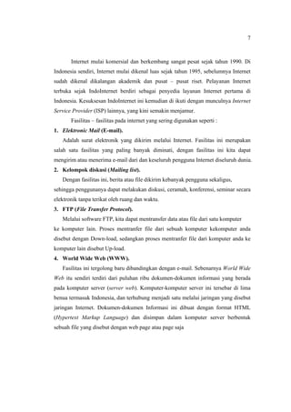 7
Internet mulai komersial dan berkembang sangat pesat sejak tahun 1990. Di
Indonesia sendiri, Internet mulai dikenal luas sejak tahun 1995, sebelumnya Internet
sudah dikenal dikalangan akademik dan pusat – pusat riset. Pelayanan Internet
terbuka sejak IndoInternet berdiri sebagai penyedia layanan Internet pertama di
Indonesia. Kesuksesan IndoInternet ini kemudian di ikuti dengan munculnya Internet
Service Provider (ISP) lainnya, yang kini semakin menjamur.
Fasilitas – fasilitas pada internet yang sering digunakan seperti :
1. Elektronic Mail (E-mail).
Adalah surat elektronik yang dikirim melalui Internet. Fasilitas ini merupakan
salah satu fasilitas yang paling banyak diminati, dengan fasilitas ini kita dapat
mengirim atau menerima e-mail dari dan keseluruh pengguna Internet diseluruh dunia.
2. Kelompok diskusi (Mailing list).
Dengan fasilitas ini, berita atau file dikirim kebanyak pengguna sekaligus,
sehingga penggunanya dapat melakukan diskusi, ceramah, konferensi, seminar secara
elektronik tanpa terikat oleh ruang dan waktu.
3. FTP (File Transfer Protocol).
Melalui software FTP, kita dapat mentransfer data atau file dari satu komputer
ke komputer lain. Proses mentranfer file dari sebuah komputer kekomputer anda
disebut dengan Down-load, sedangkan proses mentranfer file dari komputer anda ke
komputer lain disebut Up-load.
4. World Wide Web (WWW).
Fasilitas ini tergolong baru dibandingkan dengan e-mail. Sebenarnya World Wide
Web itu sendiri terdiri dari puluhan ribu dokumen-dokumen informasi yang berada
pada komputer server (server web). Komputer-komputer server ini tersebar di lima
benua termasuk Indonesia, dan terhubung menjadi satu melalui jaringan yang disebut
jaringan Internet. Dokumen-dokumen Informasi ini dibuat dengan format HTML
(Hypertext Markup Language) dan disimpan dalam komputer server berbentuk
sebuah file yang disebut dengan web page atau page saja
 