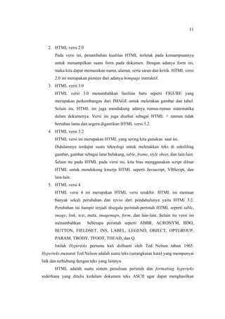 11
2. HTML versi 2.0
Pada versi ini, penambahan kualitas HTML terletak pada kemampuannya
untuk menampilkan suatu form pada dokumen. Dengan adanya form ini,
maka kita dapat memasukan nama, alamat, serta saran dan kritik. HTML versi
2.0 ini merupakan pioneer dari adanya hompage interaktif.
3. HTML versi 3.0
HTML versi 3.0 menambahkan fasilitas baru seperti FIGURE yang
merupakan perkembangan dari IMAGE untuk meletakan gambar dan tabel.
Selain itu, HTML ini juga mendukung adanya rumus-rumus matematika
dalam dokumenya. Versi ini juga disebut sebagai HTML + namun tidak
bertahan lama dan segera digantikan HTML versi 3.2.
4. HTML versi 3.2
HTML versi ini merupakan HTML yang sering kita gunakan saat ini.
Didalamnya terdapat suatu teknologi untuk meletakkan teks di sekeliling
gambar, gambar sebagai latar belakang, table, frame, style sheet, dan lain-lain.
Selain itu pada HTML pada versi ini, kita bias menggunakan script diluar
HTML untuk mendukung kinerja HTML seperti Javascript, VBScript, dan
lain-lain.
5. HTML versi 4
HTML versi 4 ini merupakan HTML versi terakhir. HTML ini memuat
banyak sekali perubahan dan revisi dari pendahulunya yaitu HTMl 3.2.
Perubahan ini hampir terjadi disegala perintah-perintah HTML seperti table,
image, link, text, meta, imagemaps, form, dan lain-lain. Selain itu versi ini
menambahkan beberapa perintah seperti ABBR, ACRONYM, BDO,
BUTTON, FIELDSET, INS, LABEL, LEGEND, OBJECT, OPTGROUP,
PARAM, TBODY, TFOOT, THEAD, dan Q.
Istilah Hyperteks pertama kali diilhami oleh Ted Nelson tahun 1965.
Hyperteks menurut Ted Nelson adalah suatu teks (serangkaian kata) yang mempunyai
link dan terhubung dengan teks yang lainnya.
HTML adalah suatu sistem penulisan perintah dan formatting hyperteks
sederhana yang ditulis kedalam dokumen teks ASCII agar dapat menghasilkan
 