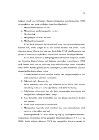 12
tampilan visual yang terintegrasi. Dengan menggunakan perintah-perintah HTML
memungkinkan user untuk melakukan fungsi-fungsi berikut ini :
1. Menentukan ukuran dan alur teks.
2. Mengintegrasi gambar dengan teks (in-line).
3. Membuat link.
4. Mengintegrasi file audio dan video.
5. Membuat form interaktif.
HTML layak dimengerti dan dikuasai oleh orang yang ingin membuat sebuah
halaman web, karena dengan HTML-lah halaman-halaman web dibuat. HTML
digunakan karena sifatnya yang sederhana dan terbuka. HTML tidak bergantung pada
perangkat lunak atau perangkat keras tertentu untuk membuat dan menjalankannya.
HTML lebih menekankan pada penggambaran komponen-komponen, struktur
dan formatting didalam halaman web dari pada menentukan penampilannya. HTML
tidak didesain untuk desktop publishing, tetapi didesain sebagai bahasa pengkodean
untuk WWW. Perintah-perintah HTML memungkinkan untuk memformat dokumen
dengan fasilitas desain sebagai berikut :
1. Variabel ukuran font untuk membuat heading teks, yang memungkinkan user
dapat menemukan informasi secara cepat.
2. Teks bold, italic, dan underline.
3. Daftar numbering atau bullet agar informasi mudah dibaca. Web browser
mendukung multi-level bullet seperti halnya pada daftar numbering.
4. Tabel untuk kolom nomor dan teks dapat menggunakan spasi tunggal atau
menggunakan kemampuan HTML lainnya.
5. Garis horizontal untuk memisahkan area satu dengan area lainnya didalam
satu halaman.
6. Grafik untuk menyemarakan halaman web.
7. Menggunakan hyperteks untuk membuat link yang memungkinkan untuk
meloncat ke lokasi lain pada web.
Perintah-perintah HTML biasa disebut tag. Tag–tag ini merupakan cara untuk
memodifikasi dokumen teks normal yang akan ditampilkan didalam web browser tag
HTML ditulis kedalam dokumen ASCII dan menyediakan instruksi-instruksi ke
 