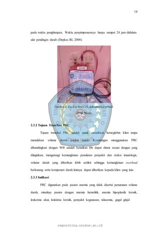 14
repository.unimus.ac.id
pada waktu penghisapan. Waktu penyimpanannya hanya sampai 24 jam didalam
alat pendingin darah (Depkes RI, 2008).
Gambar 2. Packed Red Cell,dokumentasi pribadi
(PMI Blora)
2.3.2 Tujuan Transfusi PRC
Tujuan transfusi PRC adalah untuk menaikkan hemoglobin klien tanpa
menaikkan volume darah secara nyata. Keuntungan menggunakan PRC
dibandingkan dengan WB adalah kenaikan Hb dapat diatur sesuai dengan yang
diinginkan, mengurangi kemungkinan penularan penyakit dan reaksi imunologis,
volume darah yang diberikan lebih sedikit sehingga kemungkinan overload
berkurang serta komponen darah lainnya dapat diberikan kepada klien yang lain.
2.3.3 Indikasi
PRC digunakan pada pasien anemia yang tidak disertai penurunan volume
darah, misalnya pasien dengan anemia hemolitik, anemia hipoplastik kronik,
leukemia akut, leukimia kronik, penyakit keganasan, talasemia, gagal ginjal
 