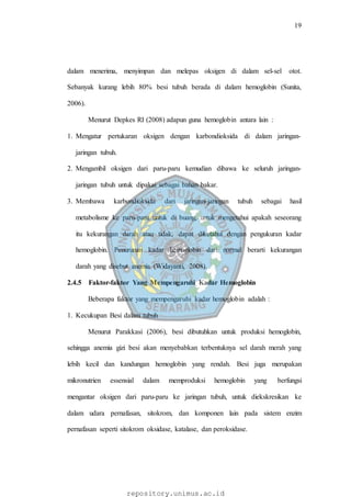 19
repository.unimus.ac.id
dalam menerima, menyimpan dan melepas oksigen di dalam sel-sel otot.
Sebanyak kurang lebih 80% besi tubuh berada di dalam hemoglobin (Sunita,
2006).
Menurut Depkes RI (2008) adapun guna hemoglobin antara lain :
1. Mengatur pertukaran oksigen dengan karbondioksida di dalam jaringan-
jaringan tubuh.
2. Mengambil oksigen dari paru-paru kemudian dibawa ke seluruh jaringan-
jaringan tubuh untuk dipakai sebagai bahan bakar.
3. Membawa karbondioksida dari jaringan-jaringan tubuh sebagai hasil
metabolisme ke paru-paru untuk di buang, untuk mengetahui apakah seseorang
itu kekurangan darah atau tidak, dapat diketahui dengan pengukuran kadar
hemoglobin. Penurunan kadar hemoglobin dari normal berarti kekurangan
darah yang disebut anemia (Widayanti, 2008).
2.4.5 Faktor-faktor Yang Mempengaruhi Kadar Hemoglobin
Beberapa faktor yang mempengaruhi kadar hemoglobin adalah :
1. Kecukupan Besi dalam tubuh
Menurut Parakkasi (2006), besi dibutuhkan untuk produksi hemoglobin,
sehingga anemia gizi besi akan menyebabkan terbentuknya sel darah merah yang
lebih kecil dan kandungan hemoglobin yang rendah. Besi juga merupakan
mikronutrien essensial dalam memproduksi hemoglobin yang berfungsi
mengantar oksigen dari paru-paru ke jaringan tubuh, untuk diekskresikan ke
dalam udara pernafasan, sitokrom, dan komponen lain pada sistem enzim
pernafasan seperti sitokrom oksidase, katalase, dan peroksidase.
 