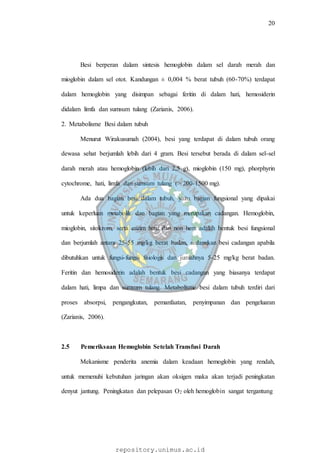 20
repository.unimus.ac.id
Besi berperan dalam sintesis hemoglobin dalam sel darah merah dan
mioglobin dalam sel otot. Kandungan ± 0,004 % berat tubuh (60-70%) terdapat
dalam hemoglobin yang disimpan sebagai feritin di dalam hati, hemosiderin
didalam limfa dan sumsum tulang (Zarianis, 2006).
2. Metabolisme Besi dalam tubuh
Menurut Wirakusumah (2004), besi yang terdapat di dalam tubuh orang
dewasa sehat berjumlah lebih dari 4 gram. Besi tersebut berada di dalam sel-sel
darah merah atau hemoglobin (lebih dari 2,5 g), mioglobin (150 mg), phorphyrin
cytochrome, hati, limfa dan sumsum tulang (> 200-1500 mg).
Ada dua bagian besi dalam tubuh, yaitu bagian fungsional yang dipakai
untuk keperluan metabolik dan bagian yang merupakan cadangan. Hemoglobin,
mioglobin, sitokrom, serta enzim hem dan non hem adalah bentuk besi fungsional
dan berjumlah antara 25-55 mg/kg berat badan, sedangkan besi cadangan apabila
dibutuhkan untuk fungsi-fungsi fisiologis dan jumlahnya 5-25 mg/kg berat badan.
Feritin dan hemosiderin adalah bentuk besi cadangan yang biasanya terdapat
dalam hati, limpa dan sumsum tulang. Metabolisme besi dalam tubuh terdiri dari
proses absorpsi, pengangkutan, pemanfaatan, penyimpanan dan pengeluaran
(Zarianis, 2006).
2.5 Pemeriksaan Hemoglobin Setelah Transfusi Darah
Mekanisme penderita anemia dalam keadaan hemoglobin yang rendah,
untuk memenuhi kebutuhan jaringan akan oksigen maka akan terjadi peningkatan
denyut jantung. Peningkatan dan pelepasan O2 oleh hemoglobin sangat tergantung
 