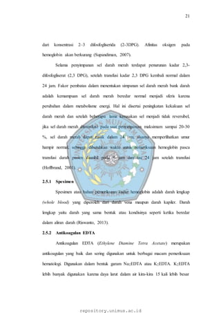 21
repository.unimus.ac.id
dari konsentrasi 2–3 difosfogliserida (2-3DPG). Afinitas oksigen pada
hemoglobin akan berkurang (Supandiman, 2007).
Selama penyimpanan sel darah merah terdapat penurunan kadar 2,3-
difosfogliserat (2,3 DPG), setelah transfusi kadar 2,3 DPG kembali normal dalam
24 jam. Fakor pembatas dalam menentukan simpanan sel darah merah bank darah
adalah kemampuan sel darah merah beredar normal menjadi sferis karena
perubahan dalam metabolisme energi. Hal ini disertai peningkatan kekakuan sel
darah merah dan setelah beberapa lama kerusakan sel menjadi tidak reversibel,
jika sel darah merah ditransfusi pada saat penyimpanan maksimum sampai 20-30
%, sel darah merah dapat rusak dalam 24 jam, sisanya memperlihatkan umur
hampir normal, sehingga dibutuhkan waktu untuk pemeriksaan hemoglobin pasca
transfusi darah pasien diambil pada 6 jam dan/atau 24 jam setelah transfusi
(Hoffbrand, 2001).
2.5.1 Spesimen
Spesimen atau bahan pemeriksaan kadar hemoglobin adalah darah lengkap
(whole blood) yang diperoleh dari darah vena maupun darah kapiler. Darah
lengkap yaitu darah yang sama bentuk atau kondisinya seperti ketika beredar
dalam aliran darah (Riswanto, 2013).
2.5.2 Antikoagulan EDTA
Antikoagulan EDTA (Ethylene Diamine Tetra Acetate) merupakan
antikoagulan yang baik dan sering digunakan untuk berbagai macam pemeriksaan
hematologi. Digunakan dalam bentuk garam Na2EDTA atau K2EDTA. K2EDTA
lebih banyak digunakan karena daya larut dalam air kira-kira 15 kali lebih besar
 
