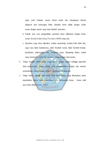24
repository.unimus.ac.id
umur, jenis kelamin, nomor rekam medis dan sebagainya) disertai
diagnosis atau keterangan klinis. Identitas harus ditulis dengan benar
sesuai dengan pasien yang akan diambil specimen.
b. Teknik atau cara pengambilan spesimen harus dilakukan dengan benar
sesuai Standard Operating Procedure (SOP) yang ada.
c. Spesimen yang akan diperiksa volume mencukupi, kondisi baik tidak lisis,
segar atau tidak kadaluwarsa, tidak berubah warna, tidak berubah bentuk,
pemakaian antikoagulan atau pengawet tepat, ditampung dalam wadah
yang memenuhi syarat dan identitas sesuai dengan data pasien.
2. Tahap Analitik adalah tahap pengerjaan pengujian sampel sehingga diperoleh
hasil pemeriksaan. Tahap analitik perlu memperhatikan reagen, alat, metode
pemeriksaan, pencampuran sampel dan proses pemeriksaan.
3. Tahap Paska Analitik atau tahap akhir pemeriksaan yang dikeluarkan untuk
meyakinkan bahwa hasil pemeriksaan yang dikeluarkan benar – benar valid
atau benar (Budiwiyono, 2002).
 