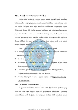 7
repository.unimus.ac.id
2.1.3 Dasar-Dasar Pemberian Transfusi Darah
Dasar-dasar pemberian transfusi darah secara rasional adalah pemilihan
bahan transfusi yang tepat, jumlah sesuai dengan kebutuhan, pada saat yang tepat
dan dengan cara yang benar, tepat klien dan waspada efek samping yang terjadi.
Sehubungan dengan hal tersebut petugas kesehatan yang mempunyai kewenangan
pemberian transfusi darah perlu memahami tentang transfusi darah antara lain
berbagai komponen darah, manfaat masing-masing komponen,sirkulasi peredaran
darah, stabilitas dan umur berbagai komponen darah dalam tubuh serta adanya
indikasi transfusi itu sendiri.
Ada 5 indikasi umum transfusi darah adalah sebagai berikut :
1. Kehilangan darah akut, bila 20–30% total volume darah hilang dan perdarahan
masih terus terjadi.
2. Anemia berat.
3. Syok septik (jika cairan IV tidak mampu mengatasi gangguan sirkulasi darah
dan sebagai tambahan dari pemberian antibiotik).
4. Memberikan plasma dan trombosit sebagai tambahan faktor pembekuan,
karena komponen darah spesifik yang lain tidak ada.
5. Transfusi tukar pada neonatus dengan ikterus berat (http://www.ichrc.org/
106-transfusi-darah).
2.1.4 Keputusan Transfusi Darah
Keputusan melakukan transfusi harus selalu berdasarkan penilaian yang
tepat dari segi klinis penyakit dan hasil pemeriksaan laboratorium. Seseorang
membutuhkan darah bila jumlah sel komponen darahnya tidak mencukupi untuk
 