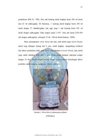 11
repository.unimus.ac.id
pembekuan labil (V, VIII). Satu unit kantong darah lengkap berisi 450 ml darah
dan 63 ml antikoagulan. Di Indonesia, 1 kantong darah lengkap berisi 250 ml
darah dengan 37 mlantikoagulan, ada juga yang 1 unit kantong berisi 350 ml
darah dengan antikoagulan. Suhu simpan antara 2-4ºC. Satu unit darah (250-450
ml) dengan antikoagulan sebanyak 15 ml / 100 ml darah (Sudoyo, 2009).
Masa penyimpanan whole blood ada dua, yaitu darah segar (fresh blood),
darah yang disimpan kurang dari 6 jam, masih lengkap mengandung trombosit
dan faktor pembekuan labil, serta darah yang disimpan (stored blood), yaitu darah
yang sudah disimpan lebih dari 6 jam. Darah dapat disimpan maksimal sampai
dengan 35 hari. Darah simpan tersebut mengandung trombosit dansebagian faktor
pembeku sudah menurun jumlahnya (Bakta, 2006).
Gambar 1. Whole Blood,dokumentasi pribadi
(PMI Blora)
 
