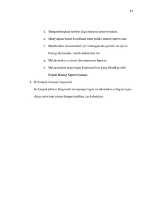 17
d. Mengembangkan sumber daya manusia kepariwisataan.
e. Menyiapkan bahan koordinasi antar pelaku industri pariwisata.
f. Memberikan rekomendasi/ pertimbangan atas pemberian ijin di
bidang akomodasi, rumah makan dan bar.
g. Melaksanakan evaluasi dan menyusun laporan.
h. Melaksanakan tugas-tugas kedinasan lain yang diberikan oleh
Kepala Bidang Kepariwisataan.
4. Kelompok Jabatan Fungsional
Kelompok jabatan fungsional mempunyai tugas melaksanakan sebagian tugas
dinas pariwisata sesuai dengan keahlian dan kebutuhan.
 