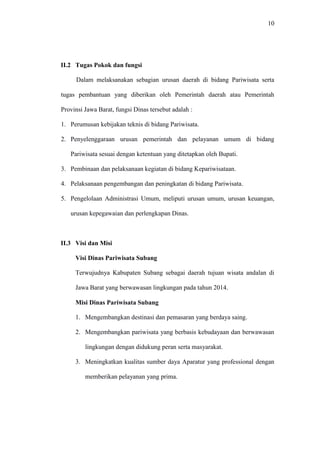 10
II.2 Tugas Pokok dan fungsi
Dalam melaksanakan sebagian urusan daerah di bidang Pariwisata serta
tugas pembantuan yang diberikan oleh Pemerintah daerah atau Pemerintah
Provinsi Jawa Barat, fungsi Dinas tersebut adalah :
1. Perumusan kebijakan teknis di bidang Pariwisata.
2. Penyelenggaraan urusan pemerintah dan pelayanan umum di bidang
Pariwisata sesuai dengan ketentuan yang ditetapkan oleh Bupati.
3. Pembinaan dan pelaksanaan kegiatan di bidang Kepariwisataan.
4. Pelaksanaan pengembangan dan peningkatan di bidang Pariwisata.
5. Pengelolaan Administrasi Umum, meliputi urusan umum, urusan keuangan,
urusan kepegawaian dan perlengkapan Dinas.
II.3 Visi dan Misi
Visi Dinas Pariwisata Subang
Terwujudnya Kabupaten Subang sebagai daerah tujuan wisata andalan di
Jawa Barat yang berwawasan lingkungan pada tahun 2014.
Misi Dinas Pariwisata Subang
1. Mengembangkan destinasi dan pemasaran yang berdaya saing.
2. Mengembangkan pariwisata yang berbasis kebudayaan dan berwawasan
lingkungan dengan didukung peran serta masyarakat.
3. Meningkatkan kualitas sumber daya Aparatur yang professional dengan
memberikan pelayanan yang prima.
 