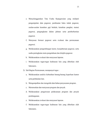 13
e. Menyelenggarakan Tata Usaha Kepegawaian yang meliputi
pengumpulan data pegawai, pembuatan buku induk pegawai,
usulan-usulan kenaikan gaji berkala, kenaikan pangkat, mutasi
pegawai, pengangkatan dalam jabatan serta pemberhentian
pegawai.
f. Menyusun formasi pegawai serta evaluasi dan perencanaan
pegawai.
g. Melaksanakan pengembangan karier, kesejahteraan pegawai, serta
usaha peningkatan mutu pengetahuan dan disiplin pegawai.
h. Melaksanakan evaluasi dan menyusun laporan.
i. Melaksanakan tugas-tugas kedinasan lain yang diberikan oleh
Sekretaris.
2) Sub Bagian Perencanaan, mempunyai tugas :
a. Melaksanakan analisis kebutuhan barang-barang keperluan kantor
serta perbekalan lain.
b. Mengumpulkan dan mengolah data bahan penyusunan program.
c. Merumuskan dan menyusun program dan proyek.
d. Melaksanakan pengawasan pelaksanaan program dan proyek
pembangunan.
e. Melaksanakan evaluasi dan menyusun laporan.
f. Melaksanakan tugas-tugas kedinasan lain yang diberikan oleh
Sekretaris.
 