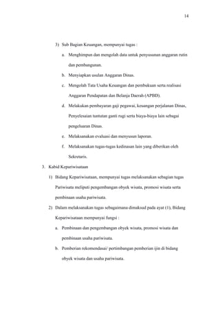 14
3) Sub Bagian Keuangan, mempunyai tugas :
a. Menghimpun dan mengolah data untuk penyusunan anggaran rutin
dan pembangunan.
b. Menyiapkan usulan Anggaran Dinas.
c. Mengolah Tata Usaha Keuangan dan pembukuan serta realisasi
Anggaran Pendapatan dan Belanja Daerah (APBD).
d. Melakukan pembayaran gaji pegawai, keuangan perjalanan Dinas,
Penyelesaian tuntutan ganti rugi serta biaya-biaya lain sebagai
pengeluaran Dinas.
e. Melaksanakan evaluasi dan menyusun laporan.
f. Melaksanakan tugas-tugas kedinasan lain yang diberikan oleh
Sekretaris.
3. Kabid Kepariwisataan
1) Bidang Kepariwisataan, mempunyai tugas melaksanakan sebagian tugas
Pariwisata meliputi pengembangan obyek wisata, promosi wisata serta
pembinaan usaha pariwisata.
2) Dalam melaksanakan tugas sebagaimana dimaksud pada ayat (1), Bidang
Kepariwisataan mempunyai fungsi :
a. Pembinaan dan pengembangan obyek wisata, promosi wisata dan
pembinaan usaha pariwisata.
b. Pemberian rekomendasai/ pertimbangan pemberian ijin di bidang
obyek wisata dan usaha pariwisata.
 