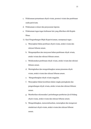 15
c. Pelaksanaan pemantauan obyek wisata, promosi wisata dan pembinaan
usaha pariwisata.
d. Pelaksanaan evaluasi dan penyusunan laporan.
e. Pelaksanaan tugas-tugas kedinasan lain yang diberikan oleh Kepala
Dinas.
1) Kasi Pengembangan Objek Kepariwisataan, mempunyai tugas :
a. Menyiapkan bahan pembiaan obyek wisata, atraksi wisata dan
rekreasi hiburan umum.
b. Mengumpulkan dan menyusun bahan pembinaan obyek wisata,
atraksi wisata dan rekreasi hiburan umum.
c. Melaksanakan pembinaan obyek wisata, atraksi wisata dan rekreasi
hiburan umum.
d. Meningkatkan dan mengembangkan sarana prasarana obyek
wisata, atraksi wisata dan rekreasi hiburan umum.
e. Mengembangkan obyek wisata unggulan.
f. Menyiapkan bahan koordinasi dalam rangka peningkatan dan
pengembangan obyek wisata, atraksi wisata dan rekreasi hiburan
umum.
g. Memberikan rekomendasi/ pertimbangan pemberian ijin di bidang
obyek wisata, atraksi wisata dan rekreasi hiburan umum.
h. Mengembangkan, mensosialisasikan, menerapkan dan mengawasi
standarisasi obyek wisata, atraksi wisata dan rekreasi hiburan
umum.
 