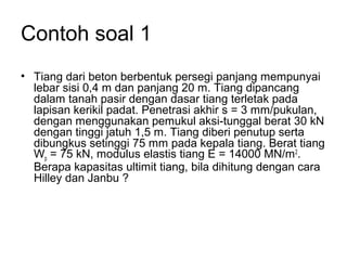 Contoh soal 1
• Tiang dari beton berbentuk persegi panjang mempunyai
lebar sisi 0,4 m dan panjang 20 m. Tiang dipancang
dalam tanah pasir dengan dasar tiang terletak pada
lapisan kerikil padat. Penetrasi akhir s = 3 mm/pukulan,
dengan menggunakan pemukul aksi-tunggal berat 30 kN
dengan tinggi jatuh 1,5 m. Tiang diberi penutup serta
dibungkus setinggi 75 mm pada kepala tiang. Berat tiang
Wp = 75 kN, modulus elastis tiang E = 14000 MN/m2
.
Berapa kapasitas ultimit tiang, bila dihitung dengan cara
Hilley dan Janbu ?
 