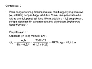 Contoh soal 2
• Pada pengujian tiang dipakai pemukul aksi tunggal yang beratnya
(Wr) 7000 kg dengan tinggi jatuh h = 75 cm. Jika penetrasi akhir
rata-rata untuk penetrasi tiang 15 cm, adalah s = 1,9 cm/pukulan,
berapa kapasitas ijin tiang tersebut bila digunakan Engineering
News Formula ?
• Penyelesaian :
Kapasitas ijin tiang menurut ENR
( ) ( )
ton40,7kg40698
0,251,96
7000x75
0,25sF
hW
Q r
u ==
+
=
+
=
 