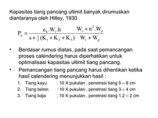 Kapasitas tiang pancang ultimit banyak dirumuskan
diantaranya oleh Hilley, 1930
pr
p
2
r
3212
1
rh
u
WW
.WnW
)KK(Ks
.h.We
P
+
+
+++
=
• Berdasar rumus diatas, pada saat pemancangan
proses calendering harus diperhatikan untuk
optimalisasi kapasitas ultimit tiang pancang.
• Pemancangan tiang pancang harus dihentikan ketika
hasil calendering menunjukkan hasil :
1. Tiang kayu : 10 X pukulan , penetrasi tiang 5 – 6 cm
2. Tiang beton : 10 X pukulan , penetrasi tiang 3 – 4 cm
3. Tiang baja : 10 X pukulan , penetrasi tiang 1,2 – 2 cm
 