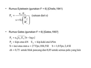• Rumus Gates (gunakan F = 6) [Gates,1957]
• Rumus Eytelwein (gunakan F = 6) [Chelis,1941)
s)dari(satuan
1,0s
.Ee
P hh
u






+
=
s
p
W
W
( )
lainyangpalusemuauntuk0,85danpancangblokuntuk0,75eh
SI2,4Fps;1,0bSI104,5Fps;27ammatauinciS
kNmataikip.kakiEkNataukipsP
slogb.EeaP
hu
hhu
=
===
==
−=
 