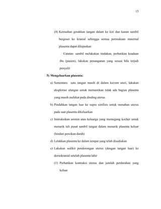 15 
(4) Kemudian gerakkan tangan dalam ke kiri dan kanan sambil 
bergeser ke kranial sehingga semua permukaan maternal 
plasenta dapat dilepaskan 
Catatan: sambil melakukan tindakan, perhatikan keadaan 
ibu (pasien), lakukan penanganan yang sesuai bila terjadi 
penyulit 
5) Mengeluarkan plasenta: 
a) Sementara satu tangan masih di dalam kavum uteri, lakukan 
eksplorasi ulangan untuk memastikan tidak ada bagian plasenta 
yang masih melekat pada dinding uterus 
b) Pindahkan tangan luar ke supra simfisis untuk menahan uterus 
pada saat plasenta dikeluarkan 
c) Instruksikan asisten atau keluarga yang memegang kocher untuk 
menarik tali pusat sambil tangan dalam menarik plasenta keluar 
(hindari percikan darah) 
d) Letakkan plasenta ke dalam tempat yang telah disediakan 
e) Lakukan sedikit pendorongan uterus (dengan tangan luar) ke 
dorsokranial setelah plasenta lahir 
(1) Perhatikan kontraksi uterus dan jumlah perdarahan yang 
keluar 
 