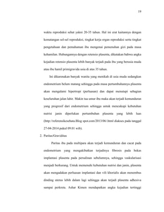19 
waktu reproduksi sehat yakni 20-35 tahun. Hal ini erat kaitannya dengan 
kematangan sel-sel reproduksi, tingkat kerja organ reproduksi serta tingkat 
pengetahuan dan pemahaman ibu mengenai pemenuhan gizi pada masa 
kehamilan. Hubungannya dengan retensio plasenta, dikatakan bahwa angka 
kejadian retensio plasenta lebih banyak terjadi pada ibu yang berusia muda 
atau ibu hamil primigravida usia di atas 35 tahun. 
Ini dikarenakan banyak wanita yang menikah di usia muda sedangkan 
endometrium belum matang sehingga pada masa pertumbuhannya plasenta 
akan mengalami hipertropi (perluasan) dan dapat menutupi sebagian 
keseluruhan jalan lahir. Makin tua umur ibu maka akan terjadi kemunduran 
yang progresif dari endometrium sehingga untuk mencukupi kebutuhan 
nutrisi janin diperlukan pertumbuhan plasenta yang lebih luas 
(http://referensikesehata.Blog spot.com/2013/06/.html diakses pada tanggal 
27-04-2014 pukul 09.01 wib). 
2. Paritas/Graviditas 
Paritas ibu pada multipara akan terjadi kemunduran dan cacat pada 
endometrium yang mengakibatkan terjadinya fibrosis pada bekas 
implantasi plasenta pada persalinan sebelumnya, sehingga vaskularisasi 
menjadi berkurang. Untuk memenuhi kebutuhan nutrisi dan janin, plasenta 
akan mengadakan perluasan implantasi dan vili khorialis akan menembus 
dinding uterus lebih dalam lagi sehingga akan terjadi plasenta adhesiva 
sampai perkreta. Ashar Kimen mendapatkan angka kejadian tertinggi 
 