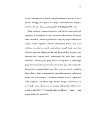20 
retensio plasenta pada multipara, sedangkan didapatkan kejadian retensio 
plasenta tertinggi pada paritas 4-5 (http:// referensikesehata. blogspot. 
com/2013/06/.html diakses pada tanggal 27-04-2014 pukul 09.01 wib). 
Pada multipara, keadaan endometrium pada daerah korpus uteri telah 
mengalami degenerasi dan nekrosis, menurunnya kemampuan dan fungsi 
tubuh disebabkan kematian sejumlah besar sel pada jaringan endometrium 
sebagai tempat implantasi plasenta endometrium korpus uteri pada 
multipara menyebabkan daerah endometrium menjadi tidak subur lagi 
sehingga pemberian oksigenisasi ke hasil konsepsi akan terganggu dan 
memungkinkan plasenta untuk menanamkan diri lebih dalam untuk 
memenuhi kebutuhan janin yang dilahirkan mengakibatkan tertahannya 
jonjot korion plasenta di miometrium atau disebut juga retensio plasenta. 
Korpus uteri merupakan bagian atas rahim yang mempunyai otot paling 
tebal, sehingga dalam keadaan normal, plasenta berimplantasi pada daerah 
korpus uteri. Pada multipara, keadaan endometrium didaerah korpus uteri 
sudah mengalami kemunduran fungsi dan berkurangnya vaskularisasi, hal 
ini terjadi karena degenerasi di dinding endometrium (http://www. 
scribd.com/doc/84301575/Paritas-Dan-Retensio-Plasenta diakses pada 
tanggal 01-06-2014 pukul 08.27). 
 