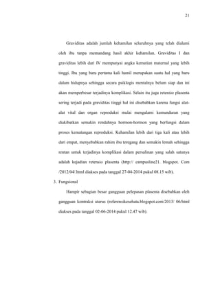 21 
Graviditas adalah jumlah kehamilan seluruhnya yang telah dialami 
oleh ibu tanpa memandang hasil akhir kehamilan. Graviditas I dan 
graviditas lebih dari IV mempunyai angka kematian maternal yang lebih 
tinggi. Ibu yang baru pertama kali hamil merupakan suatu hal yang baru 
dalam hidupnya sehingga secara psiklogis mentalnya belum siap dan ini 
akan memperbesar terjadinya komplikasi. Selain itu juga retensio plasenta 
sering terjadi pada graviditas tinggi hal ini disebabkan karena fungsi alat-alat 
vital dan organ reproduksi mulai mengalami kemunduran yang 
diakibatkan semakin rendahnya hormon-hormon yang berfungsi dalam 
proses kematangan reproduksi. Kehamilan lebih dari tiga kali atau lebih 
dari empat, menyebabkan rahim ibu teregang dan semakin lemah sehingga 
rentan untuk terjadinya komplikasi dalam persalinan yang salah satunya 
adalah kejadian retensio plasenta (http:// campusline21. blogspot. Com 
/2012/04/.html diakses pada tanggal 27-04-2014 pukul 08.15 wib). 
3. Fungsional 
Hampir sebagian besar gangguan pelepasan plasenta disebabkan oleh 
gangguan kontraksi uterus (referensikesehata.blogspot.com/2013/ 06/html 
diakses pada tanggal 02-06-2014 pukul 12.47 wib). 
 