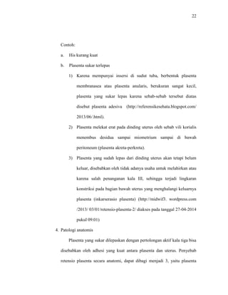 22 
Contoh: 
a. His kurang kuat 
b. Plasenta sukar terlepas 
1) Karena mempunyai insersi di sudut tuba, berbentuk plasenta 
membranasea atau plasenta anularis, berukuran sangat kecil, 
plasenta yang sukar lepas karena sebab-sebab tersebut diatas 
disebut plasenta adesiva (http://referensikesehata.blogspot.com/ 
2013/06/.html). 
2) Plasenta melekat erat pada dinding uterus oleh sebab vili korialis 
menembus desidua sampai miometrium sampai di bawah 
peritoneum (plasenta akreta-perkreta). 
3) Plasenta yang sudah lepas dari dinding uterus akan tetapi belum 
keluar, disebabkan oleh tidak adanya usaha untuk melahirkan atau 
karena salah penanganan kala III, sehingga terjadi lingkaran 
konstriksi pada bagian bawah uterus yang menghalangi keluarnya 
plasenta (inkarserasio plasenta) (http://midwif3. wordpress.com 
/2013/ 03/01/retensio-plasenta-2/ diakses pada tanggal 27-04-2014 
pukul 09.01) 
4. Patologi anatomis 
Plasenta yang sukar dilepaskan dengan pertolongan aktif kala tiga bisa 
disebabkan oleh adhesi yang kuat antara plasenta dan uterus. Penyebab 
retensio plasenta secara anatomi, dapat dibagi menjadi 3, yaitu plasenta 
 