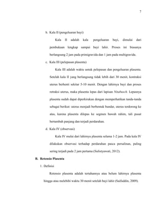 7 
b. Kala II (pengeluaran bayi) 
Kala II adalah kala pengeluaran bayi, dimulai dari 
pembukaan lengkap sampai bayi lahir. Proses ini biasanya 
berlangsung 2 jam pada primigravida dan 1 jam pada multigravida. 
c. Kala III (pelepasan plasenta) 
Kala III adalah waktu untuk pelepasan dan pengeluaran plasenta. 
Setelah kala II yang berlangsung tidak lebih dari 30 menit, kontraksi 
uterus berhenti sekitar 5-10 menit. Dengan lahirnya bayi dan proses 
retraksi uterus, maka plasenta lepas dari lapisan Nitabusch. Lepasnya 
plasenta sudah dapat diperkirakan dengan memperhatikan tanda-tanda 
sebagai berikut: uterus menjadi berbentuk bundar, uterus terdorong ke 
atas, karena plasenta dilepas ke segmen bawah rahim, tali pusat 
bertambah panjang dan terjadi perdarahan. 
d. Kala IV (observasi) 
Kala IV mulai dari lahirnya plasenta selama 1-2 jam. Pada kala IV 
dilakukan observasi terhadap perdarahan pasca persalinan, paling 
sering terjadi pada 2 jam pertama (Sulistyawati, 2012). 
B. Retensio Plasenta 
1. Definisi 
Retensio plasenta adalah tertahannya atau belum lahirnya plasenta 
hingga atau melebihi waktu 30 menit setelah bayi lahir (Saifuddin, 2009). 
 