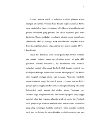 8 
Retensio plasenta adalah terlambatnya kelahiran plasenta selama 
setengah jam setelah persalinan bayi. Plasenta dapat dikeluarkan karena 
dapat menimbulkan bahaya perdarahan, infeksi karena sebagai benda mati, 
plasenta inkarserata, polip plasenta, dan terjadi degenerasi ganas korio 
karsinoma. Dalam melakukan pengeluaran plasenta secara manual perlu 
diperhatikan tekniknya sehingga tidak menimbulkan komplikasi seperti 
forasi dinding uterus, bahaya infeksi, dan inversio uteri (Manuaba, 2010). 
2. Patofisiologi 
Setelah bayi dilahirkan, uterus secara spontan berkontraksi. Kontraksi 
dan retraksi otot-otot uterus menyelesaikan proses ini pada akhir 
persalinan. Sesudah berkontraksi, sel miometrium tidak relaksasi, 
melainkan menjadi lebih pendek dan lebih tebal. Dengan kontraksi yang 
berlangsung kontinyu, miometrium menebal secara progresif, dan kavum 
uteri mengecil sehingga ukuran juga mengecil. Pengecilan mendadak 
uterus ini disertai mengecilnya daerah tempat perlekatan plasenta. Ketika 
jaringan penyokong plasenta berkontraksi maka plasenta yang tidak dapat 
berkontraksi mulai terlepas dari dinding uterus. Tegangan yang 
ditimbulkannya menyebabkan lapis dan desidua spongiosa yang longgar 
memberi jalan, dan pelepasan plasenta terjadi di tempat itu. Pembuluh 
darah yang terdapat di uterus berada di antara serat-serat otot miometrium 
yang saling bersilangan. Kontraksi serat-serat otot ini menekan pembuluh 
darah dan retraksi otot ini mengakibatkan pembuluh darah terjepit serta 
 