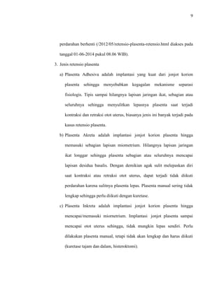 9 
perdarahan berhenti (/2012/05/retensio-plasenta-retensio.html diakses pada 
tanggal 01-06-2014 pukul 08.06 WIB). 
3. Jenis retensio plasenta 
a) Plasenta Adhesiva adalah implantasi yang kuat dari jonjot korion 
plasenta sehingga menyebabkan kegagalan mekanisme separasi 
fisiologis. Tipis sampai hilangnya lapisan jaringan ikat, sebagian atau 
seluruhnya sehingga menyulitkan lepasnya plasenta saat terjadi 
kontraksi dan retraksi otot uterus, biasanya jenis ini banyak terjadi pada 
kasus retensio plasenta. 
b) Plasenta Akreta adalah implantasi jonjot korion plasenta hingga 
memasuki sebagian lapisan miometrium. Hilangnya lapisan jaringan 
ikat longgar sehingga plasenta sebagian atau seluruhnya mencapai 
lapisan desidua basalis. Dengan demikian agak sulit melepaskan diri 
saat kontraksi atau retraksi otot uterus, dapat terjadi tidak diikuti 
perdarahan karena sulitnya plasenta lepas. Plasenta manual sering tidak 
lengkap sehingga perlu diikuti dengan kuretase. 
c) Plasenta Inkreta adalah implantasi jonjot korion plasenta hingga 
mencapai/memasuki miornetrium. Implantasi jonjot plasenta sampai 
mencapai otot uterus sehingga, tidak mungkin lepas sendiri. Perlu 
dilakukan plasenta manual, tetapi tidak akan lengkap dan harus diikuti 
(kuretase tajam dan dalam, histeroktomi). 
 