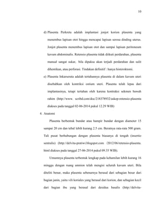 10 
d) Plasenta Perkreta adalah implantasi jonjot korion plasenta yang 
menembus lapisan otot hingga mencapai lapisan serosa dinding uterus. 
Jonjot plasenta menembus lapisan otot dan sampai lapisan peritoneum 
kavum abdominalis. Retensio plasenta tidak diikuti perdarahan, plasenta 
manual sangat sukar, bila dipaksa akan terjadi perdarahan dan sulit 
dihentikan, atau perforasi. Tindakan definitif : hanya histeroktomi. 
e) Plasenta Inkarserata adalah tertahannya plasenta di dalam kavum uteri 
disebabkan oleh kontriksi ostium uteri. Plasenta telah lepas dari 
implantasinya, tetapi tertahan oleh karena kontraksi sekmen bawah 
rahim (http://www. scribd.com/doc/218378932/askep-retensio-plasenta 
diakses pada tanggal 02-06-2014 pukul 12.29 WIB) 
4. Anatomi 
Plasenta berbentuk bundar atau hampir bundar dengan diameter 15 
sampai 20 cm dan tebal lebih kurang 2.5 cm. Beratnya rata-rata 500 gram. 
Tali pusat berhubungan dengan plasenta biasanya di tengah (insertio 
sentralis) (http://delvita-pratiwi.blogspot.com /2012/06/retensio-plasenta. 
html diakses pada tanggal 27-06-2014 pukul 09.35 WIB). 
Umumnya plasenta terbentuk lengkap pada kehamilan lebih kurang 16 
minggu dengan ruang amnion telah mengisi seluruh kavum uteri. Bila 
diteliti benar, maka plasenta sebenarnya berasal dari sebagian besar dari 
bagian janin, yaitu vili koriales yang berasal dari korion, dan sebagian kecil 
dari bagian ibu yang berasal dari desidua basalis (http://delvita- 
 