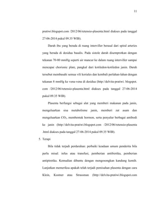 11 
pratiwi.blogspot.com /2012/06/retensio-plasenta.html diakses pada tanggal 
27-06-2014 pukul 09.35 WIB). 
Darah ibu yang berada di ruang interviller berasal dari spiral arteries 
yang berada di desidua basalis. Pada sistole darah disemprotkan dengan 
tekanan 70-80 mmHg seperti air mancur ke dalam ruang interviller sampai 
mencapai chorionic plate, pangkal dari kotiledon-kotiledon janin. Darah 
tersebut membasahi semua vili koriales dan kembali perlahan-lahan dengan 
tekanan 8 mmHg ke vena-vena di desidua (http://delvita-pratiwi. blogspot. 
com /2012/06/retensio-plasenta.html diakses pada tanggal 27-06-2014 
pukul 09.35 WIB). 
Plasenta berfungsi sebagai alat yang memberi makanan pada janin, 
mengeluarkan sisa metabolisme janin, memberi zat asam dan 
mengeluarkan CO2, membentuk hormon, serta penyalur berbagai antibodi 
ke janin (http://delvita-pratiwi.blogspot.com /2012/06/retensio-plasenta 
.html diakses pada tanggal 27-06-2014 pukul 09.35 WIB). 
5. Terapi 
Bila tidak terjadi perdarahan: perbaiki keadaan umum penderita bila 
perlu misal: infus atau transfusi, pemberian antibiotika, pemberian 
antipiretika. Kemudian dibantu dengan mengosongkan kandung kemih. 
Lanjutkan memeriksa apakah telah terjadi pemisahan plasenta dengan cara 
Klein, Kustner atau Strassman (http://delvita-pratiwi.blogspot.com 
 