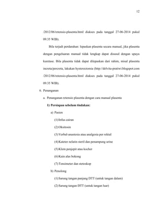 12 
/2012/06/retensio-plasenta.html diakses pada tanggal 27-06-2014 pukul 
09.35 WIB). 
Bila terjadi perdarahan: lepaskan plasenta secara manual, jika plasenta 
dengan pengeluaran manual tidak lengkap dapat disusul dengan upaya 
kuretase. Bila plasenta tidak dapat dilepaskan dari rahim, misal plasenta 
increta/percreta, lakukan hysterectomia (http://delvita-pratiwi.blogspot.com 
/2012/06/retensio-plasenta.html diakses pada tanggal 27-06-2014 pukul 
09.35 WIB). 
6. Penanganan 
a. Penanganan retensio plasenta dengan cara manual plasenta 
1) Persiapan sebelum tindakan: 
a) Pasien 
(1) Infus cairan 
(2) Oksitosin 
(3) Verbal-anastesia atau analgesia per rektal 
(4) Kateter nelatin steril dan penampung urine 
(5) Klem penjepit atau kocher 
(6) Kain alas bokong 
(7) Tensimeter dan stetoskop 
b) Penolong 
(1) Sarung tangan panjang DTT (untuk tangan dalam) 
(2) Sarung tangan DTT (untuk tangan luar) 
 