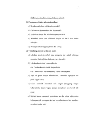 13 
(3) Topi, masker, kacamata pelindung, celemek 
2) Pencegahan infeksi sebelum tindakan: 
a) Kenakan pelindung diri (barier protektif) 
b) Cuci tangan dengan sabun dan air mengalir 
c) Keringkan tangan dan pakai sarung tangan DTT 
d) Bersihkan vulva dan perineum dengan air DTT atau sabun 
antiseptik 
e) Pasang alas bokong yang bersih dan kering 
3) Tindakan penetrasi ke kavum uteri: 
a) Lakukan anastesia-verbal atau analgesia per rektal sehingga 
perhatian ibu teralihkan dari rasa nyeri atau sakit 
b) Lakukan kateterisasi kandung kemih 
(1) Pastikan kateter masuk dengan benar 
(2) Cabut kateter setelah kandung kemih dikosongkan 
c) Jepit tali pusat dengan klem/kocher, kemudian tegangkan tali 
pusat sejajar lantai 
d) Secara obstetrik masukkan satu tangan (punggung tangan 
kebawah) ke dalam vagina dengan menelusuri sisi bawah tali 
pusat 
e) Setelah tangan mencapai pembukaan serviks, minta asisten atau 
keluarga untuk memegang kocher, kemudian tangan lain penolong 
menahan fundus uteri 
 