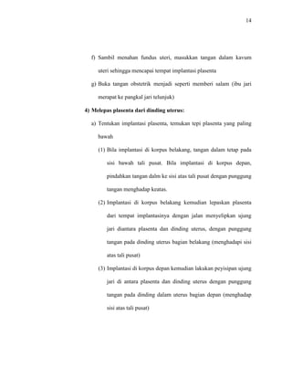 14 
f) Sambil menahan fundus uteri, masukkan tangan dalam kavum 
uteri sehingga mencapai tempat implantasi plasenta 
g) Buka tangan obstetrik menjadi seperti memberi salam (ibu jari 
merapat ke pangkal jari telunjuk) 
4) Melepas plasenta dari dinding uterus: 
a) Tentukan implantasi plasenta, temukan tepi plasenta yang paling 
bawah 
(1) Bila implantasi di korpus belakang, tangan dalam tetap pada 
sisi bawah tali pusat. Bila implantasi di korpus depan, 
pindahkan tangan dalm ke sisi atas tali pusat dengan punggung 
tangan menghadap keatas. 
(2) Implantasi di korpus belakang kemudian lepaskan plasenta 
dari tempat implantasinya dengan jalan menyelipkan ujung 
jari diantara plasenta dan dinding uterus, dengan punggung 
tangan pada dinding uterus bagian belakang (menghadapi sisi 
atas tali pusat) 
(3) Implantasi di korpus depan kemudian lakukan peyisipan ujung 
jari di antara plasenta dan dinding uterus dengan punggung 
tangan pada dinding dalam uterus bagian depan (menghadap 
sisi atas tali pusat) 
 