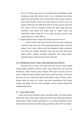 Resistor) tersebut hanya akan bisa mencapai harga di kegelapan setelah
mengalami selang waktu tertentu. Laju recovery merupakan suatu ukuran
praktis dan suatu kenaikan nilai resistansi dalam waktu tertentu. Harga ini
ditulis dalam K/detik, untuk LDR (Light Dependent Resistor) tipe arus
harganya lebih besar dari 200K/detik (selama 20 menit pertama mulai dari
level cahaya 100 lux), kecepatan tersebut akan lebih tinggi pada arah
sebaliknya, yaitu pindah dari tempat gelap ke tempat terang yang
memerlukan waktu kurang dari 10 ms untuk mencapai resistansi yang
sesuai dengan level cahaya 400 lux.
2. Respon Spektral Sensor Cahaya LDR (Light Dependent Resistor)
Sensor Cahaya LDR (Light Dependent Resistor) tidak mempunyai
sensitivitas yang sama untuk setiap panjang gelombang cahaya yang jatuh
padanya (yaitu warna). Bahan yang biasa digunakan sebagai penghantar
arus listrik yaitu tembaga, aluminium, baja, emas dan perak. Dari kelima
bahan tersebut tembaga merupakan penghantar yang paling banyak,
digunakan karena mempunyai daya hantar yang baik
2.2.2. Prinsip Kerja Sensor Cahaya LDR (Light Dependent Resistor)
Resistansi Sensor Cahaya LDR (Light Dependent Resistor) akan berubah
seiring dengan perubahan intensitas cahaya yang mengenainya atau yang ada
disekitarnya. Dalam keadaan gelap resistansi LDR (Light Dependent Resistor)
seki-tar 10MΩ dan dalam keadaan terang sebesar 1KΩ atau kurang. LDR (Light
Dependent Resistor) terbuat dari bahan semikonduktor seperti cadmium sulfida.
Dengan bahan ini energi dari cahaya yang jatuh menyebabkan lebih banyak
muatan yang dilepas atau arus listrik meningkat. Artinya resistansi bahan telah
mengalami penurunan.
2.3 Sensor Infra merah
Cahaya infra merah merupakan cahaya yang tidak tampak. Jika dilihat dengan
spektroskop cahaya maka radiasi cahaya infra merah akan terlihat pada spektrum
elektromagnet dengan panjang gelombang di atas panjang gelombang cahaya
merah. Radiasi inframerah memiliki panjang gelombang antara 700 nm sampai 1
13
 