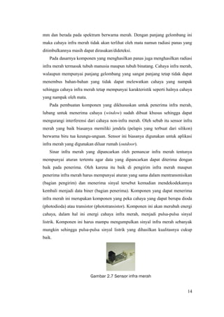 mm dan berada pada spektrum berwarna merah. Dengan panjang gelombang ini
maka cahaya infra merah tidak akan terlihat oleh mata namun radiasi panas yang
ditimbulkannya masih dapat dirasakan/dideteksi.
Pada dasarnya komponen yang menghasilkan panas juga menghasilkan radiasi
infra merah termasuk tubuh manusia maupun tubuh binatang. Cahaya infra merah,
walaupun mempunyai panjang gelombang yang sangat panjang tetap tidak dapat
menembus bahan-bahan yang tidak dapat melewatkan cahaya yang nampak
sehingga cahaya infra merah tetap mempunyai karakteristik seperti halnya cahaya
yang nampak oleh mata.
Pada pembuatan komponen yang dikhususkan untuk penerima infra merah,
lubang untuk menerima cahaya (window) sudah dibuat khusus sehingga dapat
mengurangi interferensi dari cahaya non-infra merah. Oleh sebab itu sensor infra
merah yang baik biasanya memiliki jendela (pelapis yang terbuat dari silikon)
berwarna biru tua keungu-unguan. Sensor ini biasanya digunakan untuk aplikasi
infra merah yang digunakan diluar rumah (outdoor).
Sinar infra merah yang dipancarkan oleh pemancar infra merah tentunya
mempunyai aturan tertentu agar data yang dipancarkan dapat diterima dengan
baik pada penerima. Oleh karena itu baik di pengirim infra merah maupun
penerima infra merah harus mempunyai aturan yang sama dalam mentransmisikan
(bagian pengirim) dan menerima sinyal tersebut kemudian mendekodekannya
kembali menjadi data biner (bagian penerima). Komponen yang dapat menerima
infra merah ini merupakan komponen yang peka cahaya yang dapat berupa dioda
(photodioda) atau transistor (phototransistor). Komponen ini akan merubah energi
cahaya, dalam hal ini energi cahaya infra merah, menjadi pulsa-pulsa sinyal
listrik. Komponen ini harus mampu mengumpulkan sinyal infra merah sebanyak
mungkin sehingga pulsa-pulsa sinyal listrik yang dihasilkan kualitasnya cukup
baik.
Gambar 2.7 Sensor infra merah
14
 