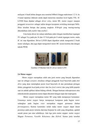melayani 4 buah beban dengan arus nominal 600mA hingga maksimum 1.2 A. ke
4 kanal inputnya didesain untuk dapat menerima masukan level logika TTL. IC
L293D biasa dipakai sebagai driver relay, motor DC, motor stepper maupun
pengganti taransistor sebagai saklar dengan kecepatan switching mencapai 5kHz.
Direr tersebut berupa dua pasang rangkain H-Brigde yang masing-masing
dikendalikan oleh enable1 dan enable2.
Cara kerja driver ini cukup sederhana yakni dengan memberikan tegangan
5V sebagai Vcc pada pin 16 dan 12 Volt pada pin 8 untuk tegangan motor, maka
IC ini siap digunakan. Driver L293D dapat dignakan untuk mengontrol 2 buah
motor sekaligus, dan juga dapat mengontrol motor DC secara kontinu dan dengan
teknik PWM.
Gambar 2.9 Bentuk fisik IC driver motor L293
2.6 Motor stepper
Motor stepper merupakan salah satu jenis motor yang banyak digunakan
saat ini sebagai actuator, misalnya sebagai penggerak head baca/tulis pada disk
drive yang akan menetapkan posisi head baca/tulis di atas permukaan piringan
disket, penggerak head pada printer dan line feed control, dan yang lebih populer
saat ini adalah aplikasi dalam bidang robotik. Dengan bantuan mikroprosesor atau
mikrokontroler perputaran motor dapat dikontrol dengan tepat dan terprogram.
Motor stepper merupakan motor DC yang tidak mempunyai komutator.
Umumnya motor stepper hanya mempunyai kumparan pada bagian stator
sedangkan pada bagian rotor merupakan magnet permanen (bahan
ferromagnetic). Karena konstruksi inilah maka motor stepper dapat diatur
posisinya pada posisi tertentu dan/atau berputar ke arah yang diinginkan, apakah
searah jarum jam atau sebaliknya. Ada tiga jenis motor stepper: motor stepper
Magnet Permanen, Variable Reluctance dan Hybrid. Semua jenis tersebut
17
 